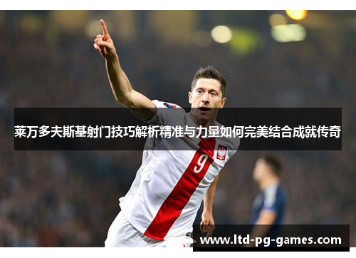 莱万多夫斯基射门技巧解析精准与力量如何完美结合成就传奇 莱万多夫斯基射门技巧解析精准与力量如何完美结合成就传奇